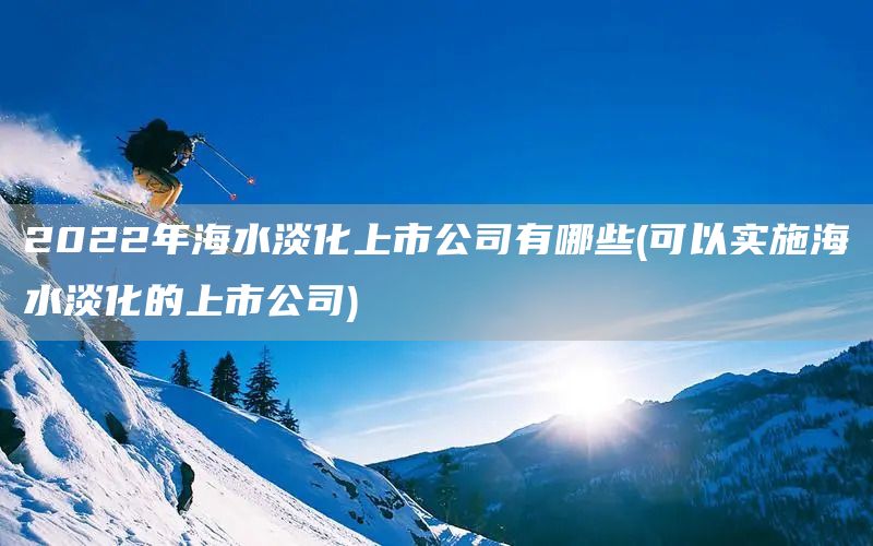 2022年海水淡化上市公司有哪些(可以实施海水淡化的上市公司)(图1)