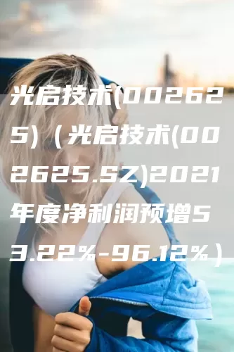 光启技术(002625)（光启技术(002625.SZ)2021年度净利润预增53.22%-96.12%）(图1)