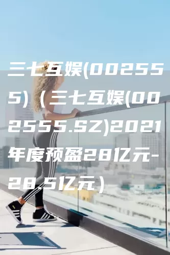 三七互娱(002555)（三七互娱(002555.SZ)2021年度预盈28亿元-28.5亿元）(图1)