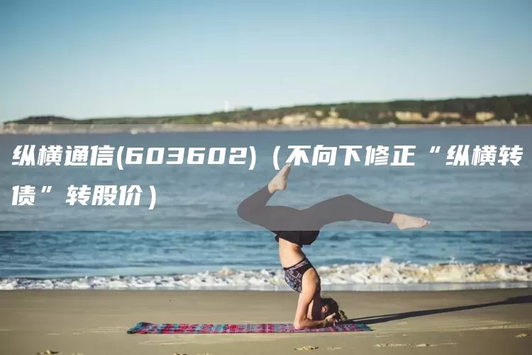 纵横通信(603602)（不向下修正“纵横转债”转股价）(图1)