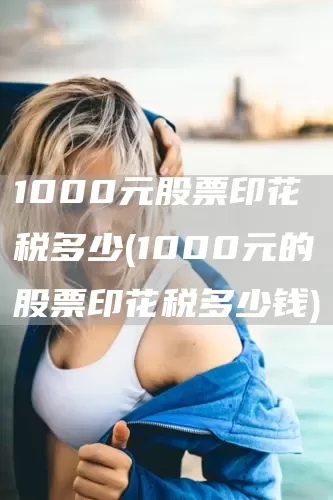 1000元股票印花税多少(1000元的股票印花税多少钱)(图1)