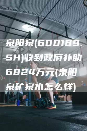 泉阳泉(600189.SH)收到政府补助6824万元(泉阳泉矿泉水怎么样)(图1)