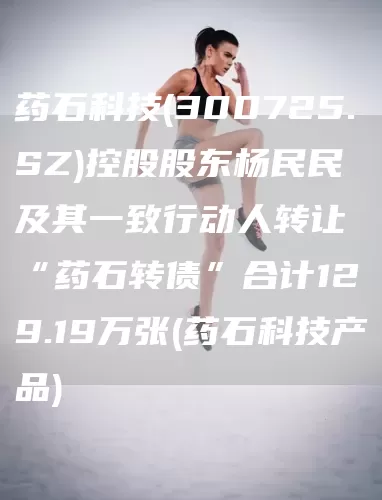 药石科技(300725.SZ)控股股东杨民民及其一致行动人转让“药石转债”合计129.19万张(药石科技产品)(图1)