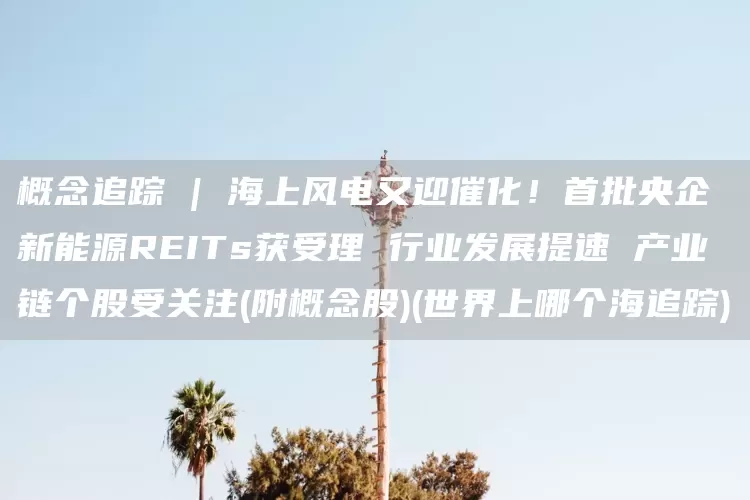 概念追踪 | 海上风电又迎催化！首批央企新能源REITs获受理 行业发展提速 产业链个股受关注(附概念股)(世界上哪个海追踪)(图1)