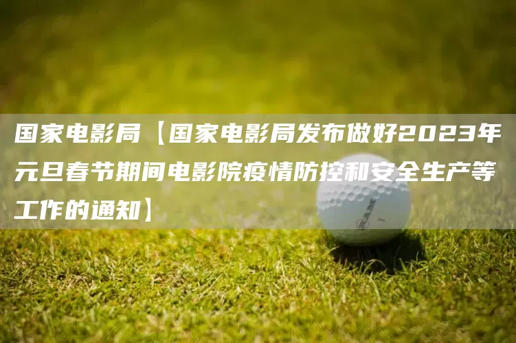 国家电影局【国家电影局发布做好2023年元旦春节期间电影院疫情防控和安全生产等工作的通知】(图1)