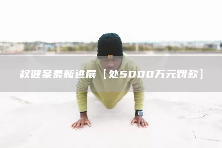 权健案最新进展【处5000万元罚款】(图1)