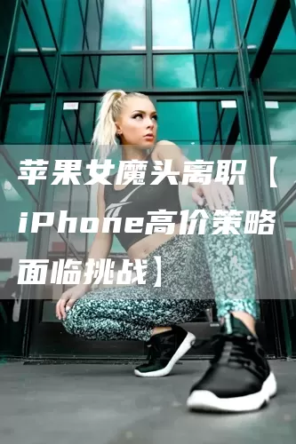 苹果女魔头离职【iPhone高价策略面临挑战】(图1)