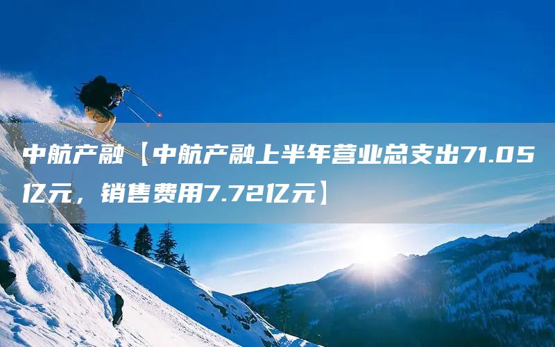 中航产融【中航产融上半年营业总支出71.05亿元，销售费用7.72亿元】(图1)