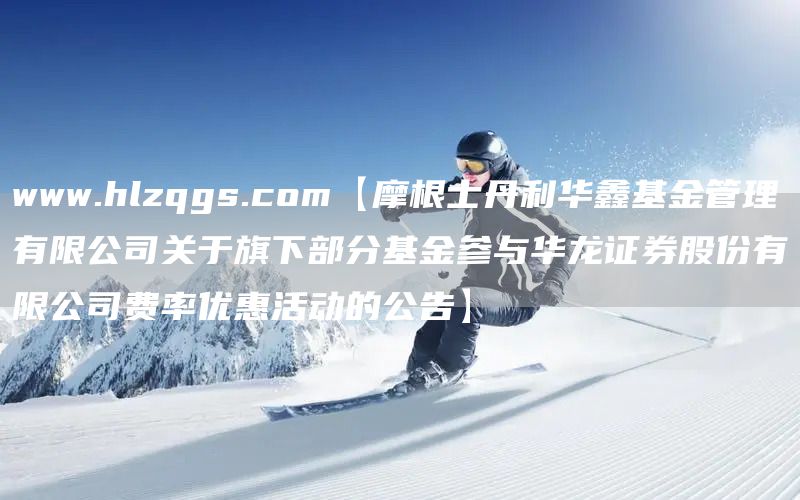 www.hlzqgs.com【摩根士丹利华鑫基金管理有限公司关于旗下部分基金参与华龙证券股份有限公司费率优惠活动的公告】(图1)