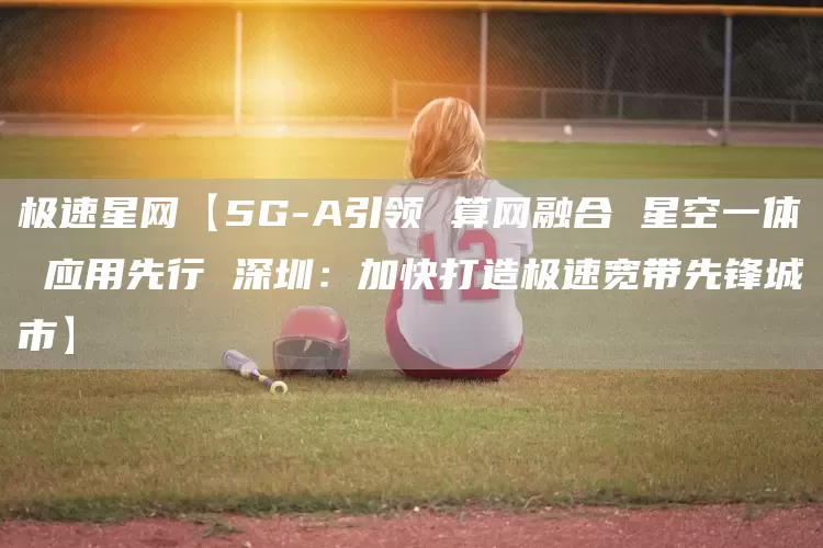 极速星网【5G-A引领 算网融合 星空一体 应用先行 深圳：加快打造极速宽带先锋城市】(图1)