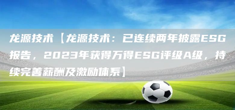 龙源技术【龙源技术：已连续两年披露ESG报告，2023年获得万得ESG评级A级，持续完善薪酬及激励体系】(图1)