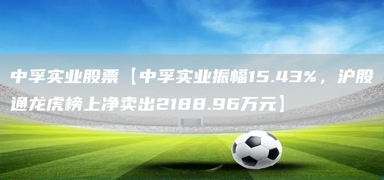 中孚实业股票【中孚实业振幅15.43%，沪股通龙虎榜上净卖出2188.96万元】(图1)