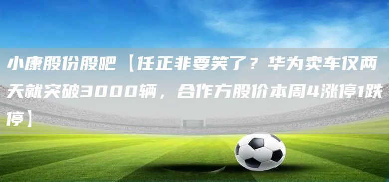 小康股份股吧【任正非要笑了？华为卖车仅两天就突破3000辆，合作方股价本周4涨停1跌停】(图1)