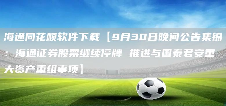 海通同花顺软件下载【9月30日晚间公告集锦：海通证券股票继续停牌 推进与国泰君安重大资产重组事项】(图1)