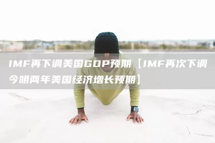 IMF再下调美国GDP预期【IMF再次下调今明两年美国经济增长预期】(图1)