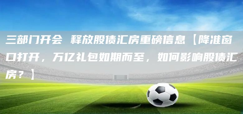 三部门开会 释放股债汇房重磅信息【降准窗口打开，万亿礼包如期而至，如何影响股债汇房？】(图1)