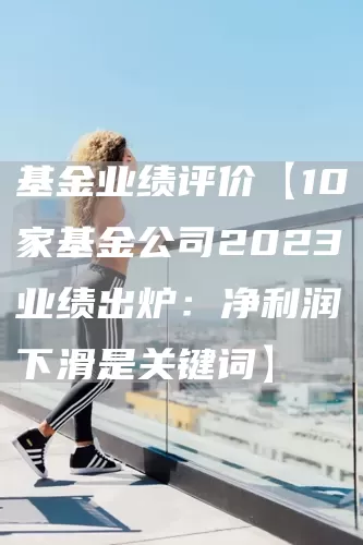 基金业绩评价【10家基金公司2023业绩出炉：净利润下滑是关键词】(图1)