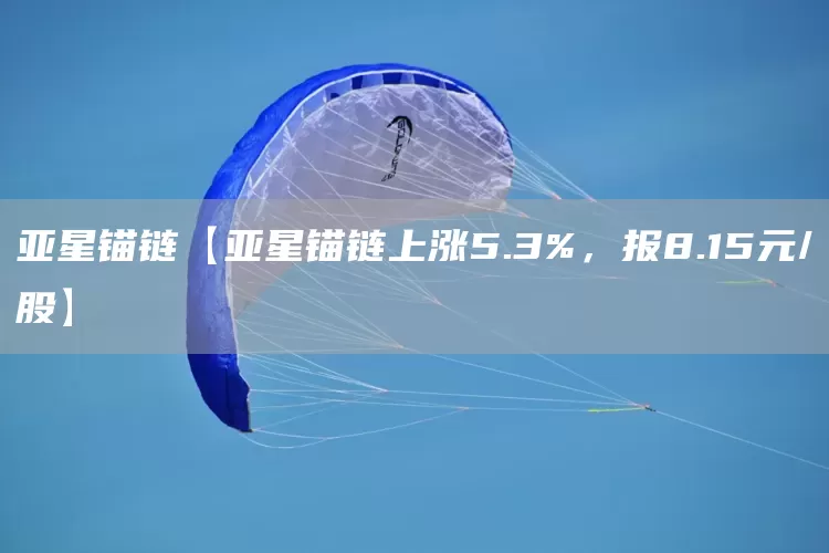 亚星锚链【亚星锚链上涨5.3%，报8.15元/股】(图1)