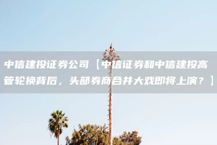 中信建投证券公司【中信证券和中信建投高管轮换背后，头部券商合并大戏即将上演？】(图1)