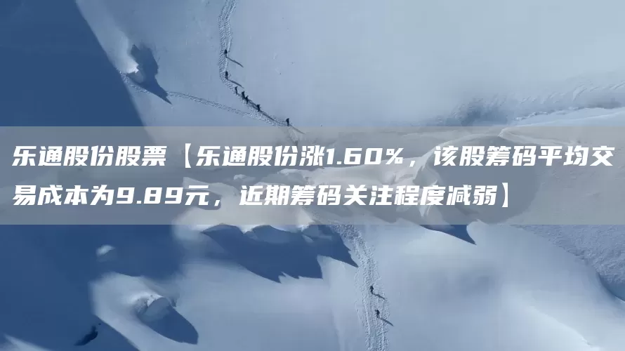 乐通股份股票【乐通股份涨1.60%，该股筹码平均交易成本为9.89元，近期筹码关注程度减弱】(图1)