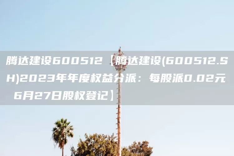 腾达建设600512【腾达建设(600512.SH)2023年年度权益分派：每股派0.02元 6月27日股权登记】(图1)