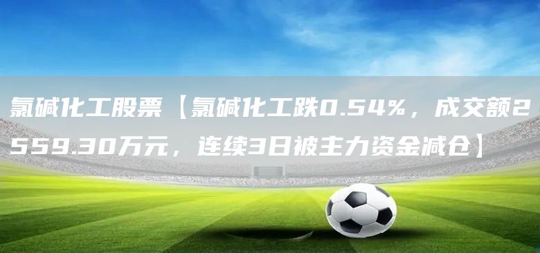 氯碱化工股票【氯碱化工跌0.54%，成交额2559.30万元，连续3日被主力资金减仓】(图1)