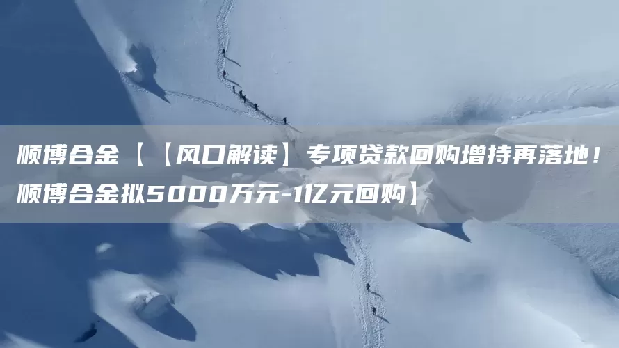 顺博合金【【风口解读】专项贷款回购增持再落地！顺博合金拟5000万元-1亿元回购】(图1)