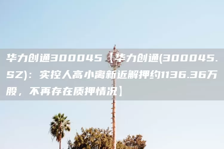 华力创通300045【华力创通(300045.SZ)：实控人高小离新近解押约1136.36万股，不再存在质押情况】(图1)