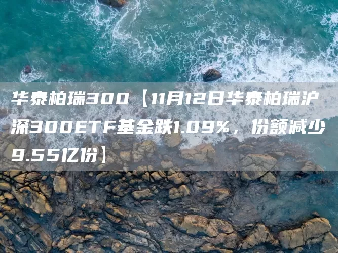 华泰柏瑞300【11月12日华泰柏瑞沪深300ETF基金跌1.09%，份额减少9.55亿份】(图1)