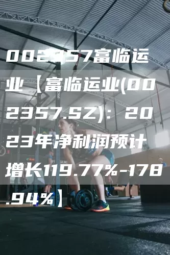 002357富临运业【富临运业(002357.SZ)：2023年净利润预计增长119.77%-178.94%】(图1)