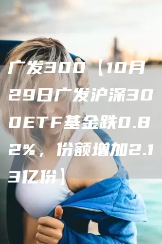 广发300【10月29日广发沪深300ETF基金跌0.82%，份额增加2.13亿份】(图1)