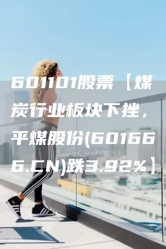 601101股票【煤炭行业板块下挫，平煤股份(601666.CN)跌3.92%】(图1)