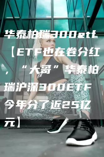 华泰柏瑞300etf【ETF也在卷分红，“大哥”华泰柏瑞沪深300ETF今年分了近25亿元】(图1)