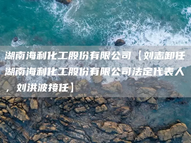 湖南海利化工股份有限公司【刘志卸任湖南海利化工股份有限公司法定代表人，刘洪波接任】(图1)