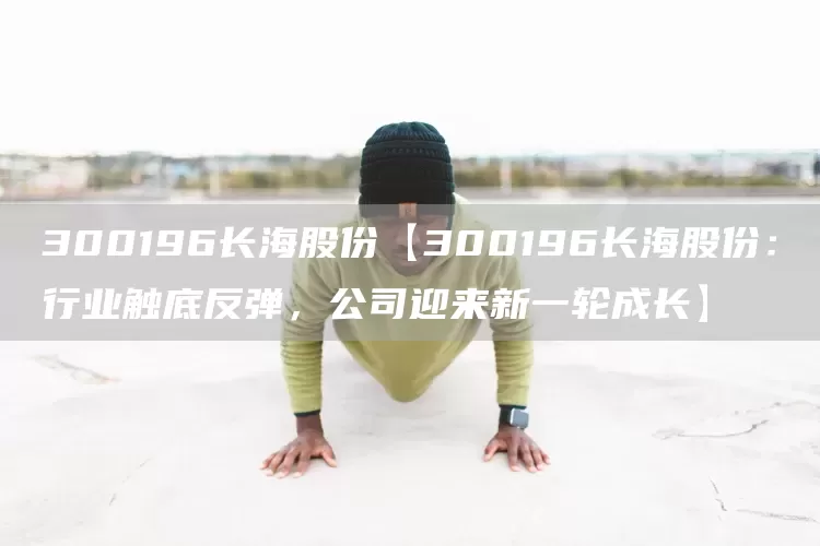 300196长海股份【300196长海股份：行业触底反弹，公司迎来新一轮成长】(图1)