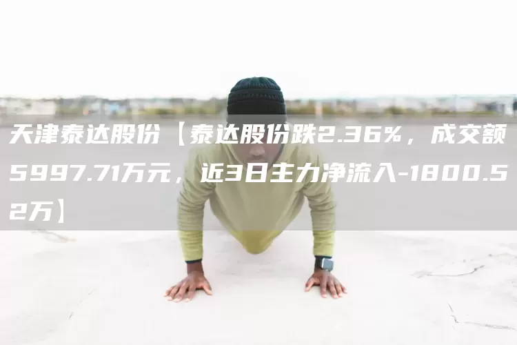 天津泰达股份【泰达股份跌2.36%，成交额5997.71万元，近3日主力净流入-1800.52万】(图1)