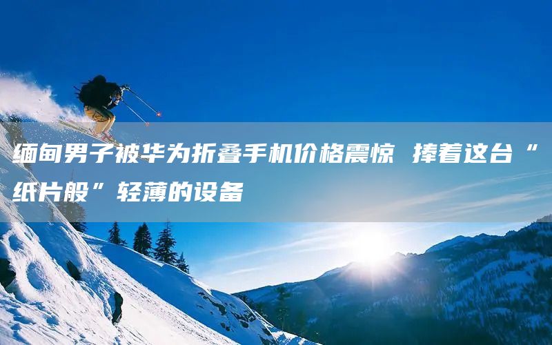 缅甸男子被华为折叠手机价格震惊 捧着这台“纸片般”轻薄的设备(图1)