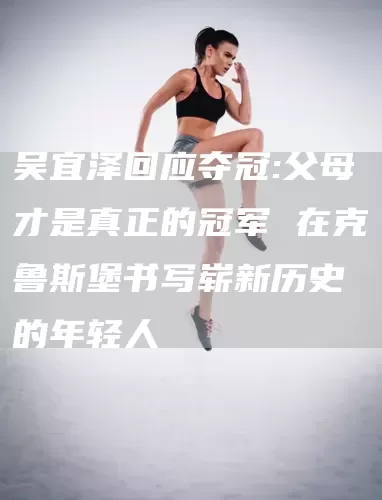吴宜泽回应夺冠:父母才是真正的冠军 在克鲁斯堡书写崭新历史的年轻人(图1)