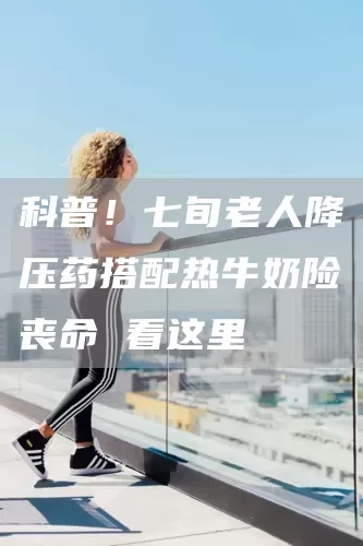 科普！七旬老人降压药搭配热牛奶险丧命 看这里(图1)