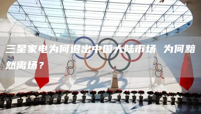 三星家电为何退出中国大陆市场 为何黯然离场？(图1)