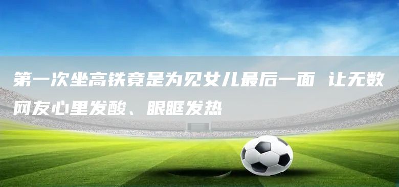 第一次坐高铁竟是为见女儿最后一面 让无数网友心里发酸、眼眶发热(图1)