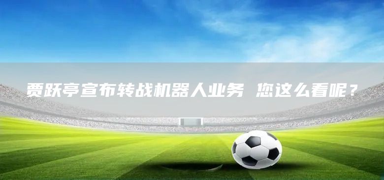 贾跃亭宣布转战机器人业务 您这么看呢？(图1)