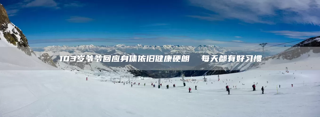 103岁爷爷回应身体依旧健康硬朗  每天都有好习惯(图1)
