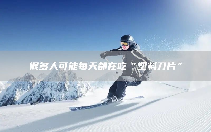 很多人可能每天都在吃“塑料刀片”(图1)