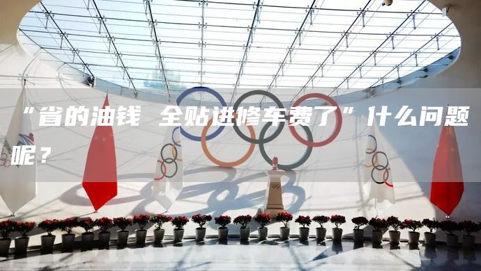 “省的油钱 全贴进修车费了”什么问题呢？(图1)