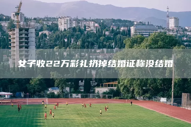 女子收22万彩礼扔掉结婚证称没结婚(图1)