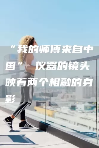 “我的师傅来自中国” 仪器的镜头映着两个相融的身影(图1)