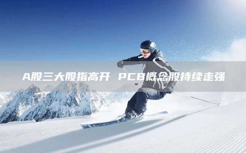 A股三大股指高开 PCB概念股持续走强(图1)