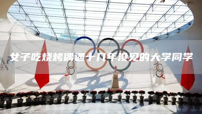 女子吃烧烤偶遇十几年没见的大学同学(图1)
