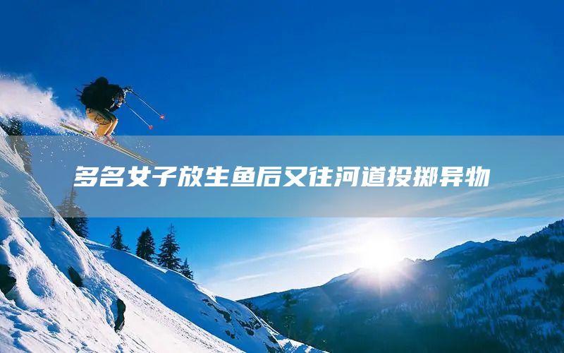 多名女子放生鱼后又往河道投掷异物(图1) 多名女子放生鱼后又往河道投掷异物(图1)